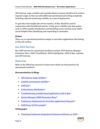 Amazon Web Services – AWS Well-Architected Lens – Serverless Applications
Page 31
API Gateway stage variables and Lambda aliases/versions should not be used to
separate stages as they can add additional operational and tooling complexity
including reduced monitoring visibility as a unit of deployment.
To gain the most insight into service metrics, X-Ray should be used in
conjunction with CloudWatch metrics. X-Ray gives visibility into data points
such as AWS Lambda initialization and throttling across services used, which
can be helpful when identifying and responding to anomalies.
Evolve
There are no operational practices unique to serverless applications that belong
to this sub-section.
Key AWS Services
Key AWS services for operational excellence include AWS Systems Manager
Parameter Store, SAM, CloudWatch, AWS CodePipeline, AWS X-Ray, Lambda,
and API Gateway.
Resources
Refer to the following resources to learn more about our best practices for
operational excellence.
Documentation & Blogs
• API Gateway stage variables13
• Lambda environment variables14
• SAM CLI15
• X-Ray latency distribution16
• Troubleshooting Lambda-based applications with X-Ray17
• System Manager (SSM) Parameter Store18
• Continuous Deployment for Serverless applications blog post19
• SAM Farm: CI/CD example20
Whitepaper
• Practicing Continuous Integration/Continuous Delivery on AWS21
 