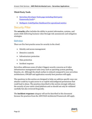 Amazon Web Services – AWS Well-Architected Lens – Serverless Applications
Page 32
Third-Party Tools
• Serverless Developer Tools page including third-party
frameworks/tools22
• Stelligent: CodePipeline Dashboard for operational metrics
Security Pillar
The security pillar includes the ability to protect information, systems, and
assets while delivering business value through risk assessments and mitigation
strategies.
Definition
There are five best practice areas for security in the cloud:
• Identity and access management
• Detective controls
• Infrastructure protection
• Data protection
• Incident response
Serverless addresses some of today’s biggest security concerns as it takes
infrastructure management tasks away such as operating system patching,
binaries, etc. Although the attack surface is reduced compared to non-serverless
architectures, OWASP and application security best practices still apply.
The questions in this section are designed to help you address specific ways one
attacker could try to gain access to or exploit misconfigured permissions that
could lead to abuse. The practices described in this section strongly influence
the security of your entire cloud platform and so should not only be validated
carefully but also reviewed frequently.
The incident response category will not be described in this document
because the practices from the AWS Well-Architected Framework still apply.
 