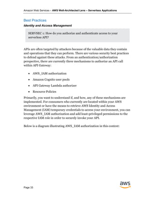 Amazon Web Services – AWS Well-Architected Lens – Serverless Applications
Page 33
Best Practices
Identity and Access Management
SERVSEC 1: How do you authorize and authenticate access to your
serverless API?
APIs are often targeted by attackers because of the valuable data they contain
and operations that they can perform. There are various security best practices
to defend against these attacks. From an authentication/authorization
perspective, there are currently three mechanisms to authorize an API call
within API Gateway:
• AWS_IAM authorization
• Amazon Cognito user pools
• API Gateway Lambda authorizer
• Resource Policies
Primarily, you want to understand if, and how, any of these mechanisms are
implemented. For consumers who currently are located within your AWS
environment or have the means to retrieve AWS Identity and Access
Management (IAM) temporary credentials to access your environment, you can
leverage AWS_IAM authorization and add least-privileged permissions to the
respective IAM role in order to securely invoke your API.
Below is a diagram illustrating AWS_IAM authorization in this context:
 