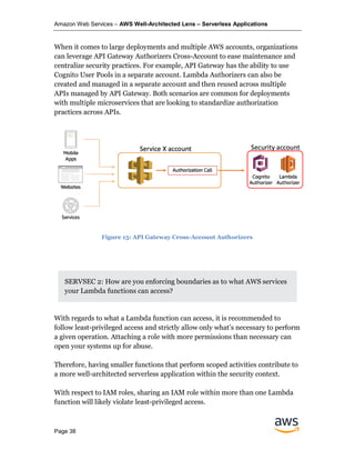 Amazon Web Services – AWS Well-Architected Lens – Serverless Applications
Page 38
When it comes to large deployments and multiple AWS accounts, organizations
can leverage API Gateway Authorizers Cross-Account to ease maintenance and
centralize security practices. For example, API Gateway has the ability to use
Cognito User Pools in a separate account. Lambda Authorizers can also be
created and managed in a separate account and then reused across multiple
APIs managed by API Gateway. Both scenarios are common for deployments
with multiple microservices that are looking to standardize authorization
practices across APIs.
SERVSEC 2: How are you enforcing boundaries as to what AWS services
your Lambda functions can access?
With regards to what a Lambda function can access, it is recommended to
follow least-privileged access and strictly allow only what’s necessary to perform
a given operation. Attaching a role with more permissions than necessary can
open your systems up for abuse.
Therefore, having smaller functions that perform scoped activities contribute to
a more well-architected serverless application within the security context.
With respect to IAM roles, sharing an IAM role within more than one Lambda
function will likely violate least-privileged access.
Figure 15: API Gateway Cross-Account Authorizers
 