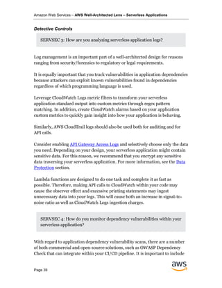 Amazon Web Services – AWS Well-Architected Lens – Serverless Applications
Page 39
Detective Controls
SERVSEC 3: How are you analyzing serverless application logs?
Log management is an important part of a well-architected design for reasons
ranging from security/forensics to regulatory or legal requirements.
It is equally important that you track vulnerabilities in application dependencies
because attackers can exploit known vulnerabilities found in dependencies
regardless of which programming language is used.
Leverage CloudWatch Logs metric filters to transform your serverless
application standard output into custom metrics through regex pattern
matching. In addition, create CloudWatch alarms based on your application
custom metrics to quickly gain insight into how your application is behaving.
Similarly, AWS CloudTrail logs should also be used both for auditing and for
API calls.
Consider enabling API Gateway Access Logs and selectively choose only the data
you need. Depending on your design, your serverless application might contain
sensitive data. For this reason, we recommend that you encrypt any sensitive
data traversing your serverless application. For more information, see the Data
Protection section.
Lambda functions are designed to do one task and complete it as fast as
possible. Therefore, making API calls to CloudWatch within your code may
cause the observer effect and excessive printing statements may ingest
unnecessary data into your logs. This will cause both an increase in signal-to-
noise ratio as well as CloudWatch Logs ingestion charges.
SERVSEC 4: How do you monitor dependency vulnerabilities within your
serverless application?
With regard to application dependency vulnerability scans, there are a number
of both commercial and open-source solutions, such as OWASP Dependency
Check that can integrate within your CI/CD pipeline. It is important to include
 
