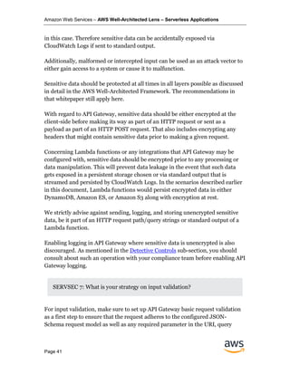Amazon Web Services – AWS Well-Architected Lens – Serverless Applications
Page 41
in this case. Therefore sensitive data can be accidentally exposed via
CloudWatch Logs if sent to standard output.
Additionally, malformed or intercepted input can be used as an attack vector to
either gain access to a system or cause it to malfunction.
Sensitive data should be protected at all times in all layers possible as discussed
in detail in the AWS Well-Architected Framework. The recommendations in
that whitepaper still apply here.
With regard to API Gateway, sensitive data should be either encrypted at the
client-side before making its way as part of an HTTP request or sent as a
payload as part of an HTTP POST request. That also includes encrypting any
headers that might contain sensitive data prior to making a given request.
Concerning Lambda functions or any integrations that API Gateway may be
configured with, sensitive data should be encrypted prior to any processing or
data manipulation. This will prevent data leakage in the event that such data
gets exposed in a persistent storage chosen or via standard output that is
streamed and persisted by CloudWatch Logs. In the scenarios described earlier
in this document, Lambda functions would persist encrypted data in either
DynamoDB, Amazon ES, or Amazon S3 along with encryption at rest.
We strictly advise against sending, logging, and storing unencrypted sensitive
data, be it part of an HTTP request path/query strings or standard output of a
Lambda function.
Enabling logging in API Gateway where sensitive data is unencrypted is also
discouraged. As mentioned in the Detective Controls sub-section, you should
consult about such an operation with your compliance team before enabling API
Gateway logging.
SERVSEC 7: What is your strategy on input validation?
For input validation, make sure to set up API Gateway basic request validation
as a first step to ensure that the request adheres to the configured JSON-
Schema request model as well as any required parameter in the URI, query
 