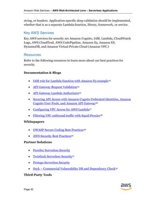 Amazon Web Services – AWS Well-Architected Lens – Serverless Applications
Page 42
string, or headers. Application-specific deep validation should be implemented,
whether that is as a separate Lambda function, library, framework, or service.
Key AWS Services
Key AWS services for security are Amazon Cognito, IAM, Lambda, CloudWatch
Logs, AWS CloudTrail, AWS CodePipeline, Amazon S3, Amazon ES,
DynamoDB, and Amazon Virtual Private Cloud (Amazon VPC.)
Resources
Refer to the following resources to learn more about our best practices for
security.
Documentation & Blogs
• IAM role for Lambda function with Amazon S3 example23
• API Gateway Request Validation24
• API Gateway Lambda Authorizers25
• Securing API Access with Amazon Cognito Federated Identities, Amazon
Cognito User Pools, and Amazon API Gateway26
• Configuring VPC Access for AWS Lambda27
• Filtering VPC outbound traffic with Squid Proxies28
Whitepapers
• OWASP Secure Coding Best Practices29
• AWS Security Best Practices30
Partner Solutions
• PureSec Serverless Security
• Twistlock Serverless Security31
• Protego Serverless Security
• Snyk – Commercial Vulnerability DB and Dependency Check32
Third-Party Tools
 