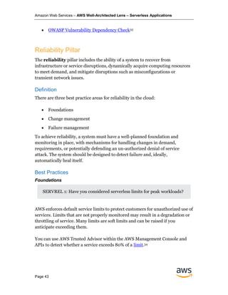 Amazon Web Services – AWS Well-Architected Lens – Serverless Applications
Page 43
• OWASP Vulnerability Dependency Check33
Reliability Pillar
The reliability pillar includes the ability of a system to recover from
infrastructure or service disruptions, dynamically acquire computing resources
to meet demand, and mitigate disruptions such as misconfigurations or
transient network issues.
Definition
There are three best practice areas for reliability in the cloud:
• Foundations
• Change management
• Failure management
To achieve reliability, a system must have a well-planned foundation and
monitoring in place, with mechanisms for handling changes in demand,
requirements, or potentially defending an un-authorized denial of service
attack. The system should be designed to detect failure and, ideally,
automatically heal itself.
Best Practices
Foundations
SERVREL 1: Have you considered serverless limits for peak workloads?
AWS enforces default service limits to protect customers for unauthorized use of
services. Limits that are not properly monitored may result in a degradation or
throttling of service. Many limits are soft limits and can be raised if you
anticipate exceeding them.
You can use AWS Trusted Advisor within the AWS Management Console and
APIs to detect whether a service exceeds 80% of a limit.34
 