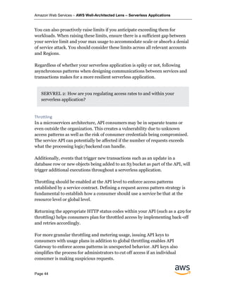 Amazon Web Services – AWS Well-Architected Lens – Serverless Applications
Page 44
You can also proactively raise limits if you anticipate exceeding them for
workloads. When raising these limits, ensure there is a sufficient gap between
your service limit and your max usage to accommodate scale or absorb a denial
of service attack. You should consider these limits across all relevant accounts
and Regions.
Regardless of whether your serverless application is spiky or not, following
asynchronous patterns when designing communications between services and
transactions makes for a more resilient serverless application.
SERVREL 2: How are you regulating access rates to and within your
serverless application?
Throttling
In a microservices architecture, API consumers may be in separate teams or
even outside the organization. This creates a vulnerability due to unknown
access patterns as well as the risk of consumer credentials being compromised.
The service API can potentially be affected if the number of requests exceeds
what the processing logic/backend can handle.
Additionally, events that trigger new transactions such as an update in a
database row or new objects being added to an S3 bucket as part of the API, will
trigger additional executions throughout a serverless application.
Throttling should be enabled at the API level to enforce access patterns
established by a service contract. Defining a request access pattern strategy is
fundamental to establish how a consumer should use a service be that at the
resource level or global level.
Returning the appropriate HTTP status codes within your API (such as a 429 for
throttling) helps consumers plan for throttled access by implementing back-off
and retries accordingly.
For more granular throttling and metering usage, issuing API keys to
consumers with usage plans in addition to global throttling enables API
Gateway to enforce access patterns in unexpected behavior. API keys also
simplifies the process for administrators to cut off access if an individual
consumer is making suspicious requests.
 