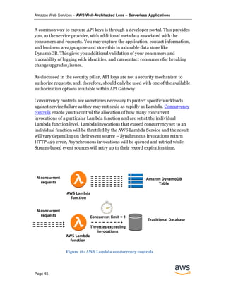Amazon Web Services – AWS Well-Architected Lens – Serverless Applications
Page 45
A common way to capture API keys is through a developer portal. This provides
you, as the service provider, with additional metadata associated with the
consumers and requests. You may capture the application, contact information,
and business area/purpose and store this in a durable data store like
DynamoDB. This gives you additional validation of your consumers and
traceability of logging with identities, and can contact consumers for breaking
change upgrades/issues.
As discussed in the security pillar, API keys are not a security mechanism to
authorize requests, and, therefore, should only be used with one of the available
authorization options available within API Gateway.
Concurrency controls are sometimes necessary to protect specific workloads
against service failure as they may not scale as rapidly as Lambda. Concurrency
controls enable you to control the allocation of how many concurrent
invocations of a particular Lambda function and are set at the individual
Lambda function level. Lambda invocations that exceed concurrency set to an
individual function will be throttled by the AWS Lambda Service and the result
will vary depending on their event source – Synchronous invocations return
HTTP 429 error, Asynchronous invocations will be queued and retried while
Stream-based event sources will retry up to their record expiration time.
Figure 16: AWS Lambda concurrency controls
 
