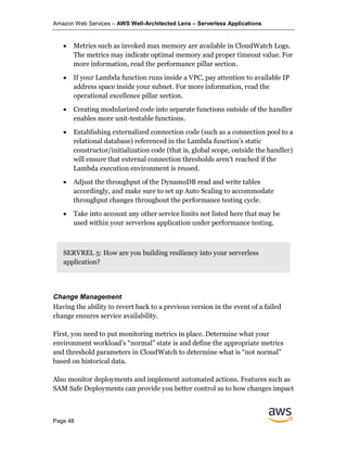 Amazon Web Services – AWS Well-Architected Lens – Serverless Applications
Page 48
• Metrics such as invoked max memory are available in CloudWatch Logs.
The metrics may indicate optimal memory and proper timeout value. For
more information, read the performance pillar section.
• If your Lambda function runs inside a VPC, pay attention to available IP
address space inside your subnet. For more information, read the
operational excellence pillar section.
• Creating modularized code into separate functions outside of the handler
enables more unit-testable functions.
• Establishing externalized connection code (such as a connection pool to a
relational database) referenced in the Lambda function’s static
constructor/initialization code (that is, global scope, outside the handler)
will ensure that external connection thresholds aren’t reached if the
Lambda execution environment is reused.
• Adjust the throughput of the DynamoDB read and write tables
accordingly, and make sure to set up Auto Scaling to accommodate
throughput changes throughout the performance testing cycle.
• Take into account any other service limits not listed here that may be
used within your serverless application under performance testing.
SERVREL 5: How are you building resiliency into your serverless
application?
Change Management
Having the ability to revert back to a previous version in the event of a failed
change ensures service availability.
First, you need to put monitoring metrics in place. Determine what your
environment workload’s “normal” state is and define the appropriate metrics
and threshold parameters in CloudWatch to determine what is “not normal”
based on historical data.
Also monitor deployments and implement automated actions. Features such as
SAM Safe Deployments can provide you better control as to how changes impact
 