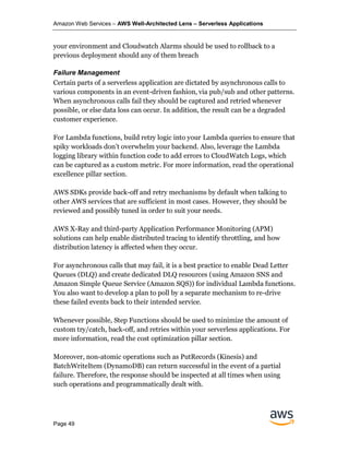 Amazon Web Services – AWS Well-Architected Lens – Serverless Applications
Page 49
your environment and Cloudwatch Alarms should be used to rollback to a
previous deployment should any of them breach
Failure Management
Certain parts of a serverless application are dictated by asynchronous calls to
various components in an event-driven fashion, via pub/sub and other patterns.
When asynchronous calls fail they should be captured and retried whenever
possible, or else data loss can occur. In addition, the result can be a degraded
customer experience.
For Lambda functions, build retry logic into your Lambda queries to ensure that
spiky workloads don’t overwhelm your backend. Also, leverage the Lambda
logging library within function code to add errors to CloudWatch Logs, which
can be captured as a custom metric. For more information, read the operational
excellence pillar section.
AWS SDKs provide back-off and retry mechanisms by default when talking to
other AWS services that are sufficient in most cases. However, they should be
reviewed and possibly tuned in order to suit your needs.
AWS X-Ray and third-party Application Performance Monitoring (APM)
solutions can help enable distributed tracing to identify throttling, and how
distribution latency is affected when they occur.
For asynchronous calls that may fail, it is a best practice to enable Dead Letter
Queues (DLQ) and create dedicated DLQ resources (using Amazon SNS and
Amazon Simple Queue Service (Amazon SQS)) for individual Lambda functions.
You also want to develop a plan to poll by a separate mechanism to re-drive
these failed events back to their intended service.
Whenever possible, Step Functions should be used to minimize the amount of
custom try/catch, back-off, and retries within your serverless applications. For
more information, read the cost optimization pillar section.
Moreover, non-atomic operations such as PutRecords (Kinesis) and
BatchWriteItem (DynamoDB) can return successful in the event of a partial
failure. Therefore, the response should be inspected at all times when using
such operations and programmatically dealt with.
 