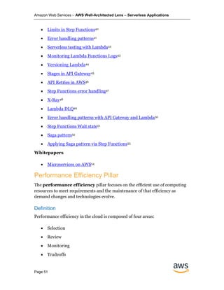 Amazon Web Services – AWS Well-Architected Lens – Serverless Applications
Page 51
• Limits in Step Functions40
• Error handling patterns41
• Serverless testing with Lambda42
• Monitoring Lambda Functions Logs43
• Versioning Lambda44
• Stages in API Gateway45
• API Retries in AWS46
• Step Functions error handling47
• X-Ray48
• Lambda DLQ49
• Error handling patterns with API Gateway and Lambda50
• Step Functions Wait state51
• Saga pattern52
• Applying Saga pattern via Step Functions53
Whitepapers
• Microservices on AWS54
Performance Efficiency Pillar
The performance efficiency pillar focuses on the efficient use of computing
resources to meet requirements and the maintenance of that efficiency as
demand changes and technologies evolve.
Definition
Performance efficiency in the cloud is composed of four areas:
• Selection
• Review
• Monitoring
• Tradeoffs
 