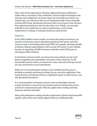 Amazon Web Services – AWS Well-Architected Lens – Serverless Applications
Page 52
Take a data-driven approach to selecting a high-performance architecture.
Gather data on all aspects of the architecture, from the high-level design to the
selection and configuration of resource types. By reviewing your choices on a
cyclical basis, you will ensure that you are taking advantage of the continually
evolving AWS Cloud. Monitoring will ensure that you are aware of any deviance
from expected performance and can take action on it. Finally, you can make
tradeoffs in your architecture to improve performance, such as using
compression or caching, or relaxing consistency requirements.
Selection
In the AWS Lambda resource model, you choose the amount of memory you
want for your function and are allocated proportional CPU power and other
resources such as networking and storage IOPS. For example, choosing 256 MB
of memory allocates approximately twice as much CPU power to your Lambda
function as requesting 128 MB of memory and half as much CPU power as
choosing 512 MB of memory.
In the Kinesis resource model, you choose how many shards you may need
based on ingestion and consumption rate (reads, writes, data size). In the
DynamoDB resource model, you choose how many reads and writes per second
you may need based on your requirements.
Make sure to run performance testing on your Lambda functions prior to
deciding on memory and timeout settings for your serverless application. Fine-
tuning memory and timeout will have a significant impact on performance, cost,
and operational procedures.
It is recommended to set function timeout a few seconds higher than the
average execution to account for any transient issues in downstream services
used in the communication path. This also applies when working with Step
Functions activities and tasks.
Along with performance testing and data requirements, Kinesis and DynamoDB
capacity units will be more closely aligned with your workload profile.
 