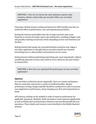 Amazon Web Services – AWS Well-Architected Lens – Serverless Applications
Page 53
SERVPER 1: How do you choose the most optimum capacity units
(memory, shards, reads/writes per second) within your serverless
application?
Choosing a default memory setting and timeout in AWS Lambda may have an
undesired effect in performance, cost, and operational procedures.
Setting the timeout much higher than the average execution may cause
functions to execute for longer upon code malfunction, resulting in higher costs
and possibly reaching concurrency limits depending on how such functions are
invoked.
Setting timeout that equals one successful function execution may trigger a
serverless application to abruptly halt an execution should any transient
networking issue or abnormality in downstream services occur.
Setting timeout without performing load testing and, more importantly, without
considering upstream services may result in errors whenever any part reaches
its timeout first.
SERVPER 2: How have you optimized the performance of your serverless
application?
Optimize
As a serverless architecture grows organically, there are certain mechanisms
that are commonly used across a variety of workload profiles. Despite
performance testing, design tradeoffs should be considered in order to increase
your application’s performance, always keeping your SLA and requirements in
mind.
API Gateway caching can be enabled in order to improve performance for
applicable operations. Similarly, DAX can improve read responses significantly
as well as Global and Local Secondary Indexes to prevent DynamoDB full scan
operations. These details and resources were described in the Mobile Backend
scenario.
 