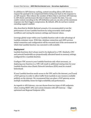 Amazon Web Services – AWS Well-Architected Lens – Serverless Applications
Page 54
In addition to API Gateway caching, content encoding allows API clients to
request the payload to be compressed before being sent back in the response to
an API request. This reduces the number of Bytes that is sent from API Gateway
to API clients and decreases the time it takes to transfer the data. You can
enable content encoding in the API definition and you can also set the minimum
response size that triggers compression. By default, APIs do not have content
encoding support enabled.
Also described in Mobile Backend scenario, it is recommended to test the
performance of your Lambda functions by using accurately sized sample
workflows and varying the memory settings and timeout values.
Leverage global scope within your Lambda function code to take advantage of
Lambda container reuse. With that, database connection and AWS services
initial connection and configuration will be executed once if the environment in
which that Lambda function was executed is still available.
Deployment
Lambda functions don’t always need to be deployed in a VPC. Similarly, CPU
and network bandwidth are proportionally allocated based on memory settings
configured for a Lambda function.
Configure VPC access to your Lambda functions only when necessary, as
deploying your function in a VPC will result in additional startup time for your
Lambda function since Elastic Network Interfaces (ENI) must be created
beforehand.
If your Lambda function needs access to the VPC and to the internet, you’ll need
a NAT gateway in order to allow traffic from Lambda to any resource available
publicly on the internet. We recommend that you place a NAT gateway across
multiple Availability Zones for high availability and performance.
As regards to API Gateway, you can choose from two types of API endpoints
when creating REST APIs and custom domains with API Gateway – Edge-
optimized and Regional Endpoint APIs:
 