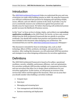 Amazon Web Services – AWS Well-Architected Lens – Serverless Applications
Page 1
Introduction
The AWS Well-Architected Framework helps you understand the pros and cons
of decisions you make while building systems on AWS.1 By using the Framework
you will learn architectural best practices for designing and operating reliable,
secure, efficient, and cost-effective systems in the cloud. It provides a way for
you to consistently measure your architectures against best practices and
identify areas for improvement. We believe that having well-architected systems
greatly increases the likelihood of business success.
In this “Lens” we focus on how to design, deploy, and architect your serverless
application workloads on the AWS Cloud. For brevity, we have only covered
details from the Well-Architected Framework that are specific to serverless
workloads. You should still consider best practices and questions that have not
been included in this document when designing your architecture. We
recommend that you read the AWS Well-Architected Framework whitepaper.2
This document is intended for those in technology roles, such as chief
technology officers (CTOs), architects, developers, and operations team
members. After reading this document, you will understand AWS best practices
and strategies to use when designing architectures for serverless applications.
Definitions
The AWS Well-Architected Framework is based on five pillars: operational
excellence, security, reliability, performance efficiency, and cost optimization.
For serverless workloads AWS provides multiple core components (serverless
and non-serverless) that allow you to design robust architectures for your
serverless applications. In this section, we will present an overview of the
services that will be used throughout this document. There are six areas that -
you should consider when building a serverless workload:
• Compute layer
• Data layer
• Messaging and streaming layer
• User management and identity layer
• Systems monitoring and deployment
 