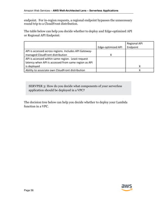 Amazon Web Services – AWS Well-Architected Lens – Serverless Applications
Page 56
endpoint. For in-region requests, a regional endpoint bypasses the unnecessary
round trip to a CloudFront distribution.
The table below can help you decide whether to deploy and Edge-optimized API
or Regional API Endpoint:
Edge-optimized API
Regional API
Endpoint
API is accessed across regions. Includes API Gateway-
managed CloudFront distribution X
API is accessed within same region. Least request
latency when API is accessed from same region as API
is deployed X
Ability to associate own CloudFront distribution X
SERVPER 3: How do you decide what components of your serverless
application should be deployed in a VPC?
The decision tree below can help you decide whether to deploy your Lambda
function in a VPC.
 