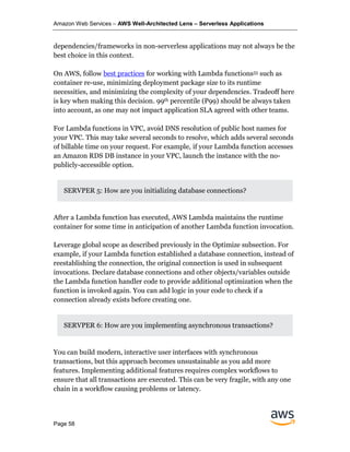 Amazon Web Services – AWS Well-Architected Lens – Serverless Applications
Page 58
dependencies/frameworks in non-serverless applications may not always be the
best choice in this context.
On AWS, follow best practices for working with Lambda functions55 such as
container re-use, minimizing deployment package size to its runtime
necessities, and minimizing the complexity of your dependencies. Tradeoff here
is key when making this decision. 99th percentile (P99) should be always taken
into account, as one may not impact application SLA agreed with other teams.
For Lambda functions in VPC, avoid DNS resolution of public host names for
your VPC. This may take several seconds to resolve, which adds several seconds
of billable time on your request. For example, if your Lambda function accesses
an Amazon RDS DB instance in your VPC, launch the instance with the no-
publicly-accessible option.
SERVPER 5: How are you initializing database connections?
After a Lambda function has executed, AWS Lambda maintains the runtime
container for some time in anticipation of another Lambda function invocation.
Leverage global scope as described previously in the Optimize subsection. For
example, if your Lambda function established a database connection, instead of
reestablishing the connection, the original connection is used in subsequent
invocations. Declare database connections and other objects/variables outside
the Lambda function handler code to provide additional optimization when the
function is invoked again. You can add logic in your code to check if a
connection already exists before creating one.
SERVPER 6: How are you implementing asynchronous transactions?
You can build modern, interactive user interfaces with synchronous
transactions, but this approach becomes unsustainable as you add more
features. Implementing additional features requires complex workflows to
ensure that all transactions are executed. This can be very fragile, with any one
chain in a workflow causing problems or latency.
 