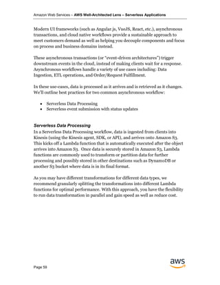 Amazon Web Services – AWS Well-Architected Lens – Serverless Applications
Page 59
Modern UI frameworks (such as Angular.js, VueJS, React, etc.), asynchronous
transactions, and cloud native workflows provide a sustainable approach to
meet customers demand as well as helping you decouple components and focus
on process and business domains instead.
These asynchronous transactions (or “event-driven architectures”) trigger
downstream events in the cloud, instead of making clients wait for a response.
Asynchronous workflows handle a variety of use cases including: Data
Ingestion, ETL operations, and Order/Request Fulfillment.
In these use-cases, data is processed as it arrives and is retrieved as it changes.
We’ll outline best practices for two common asynchronous workflow:
• Serverless Data Processing
• Serverless event submission with status updates
Serverless Data Processing
In a Serverless Data Processing workflow, data is ingested from clients into
Kinesis (using the Kinesis agent, SDK, or API), and arrives onto Amazon S3.
This kicks off a Lambda function that is automatically executed after the object
arrives into Amazon S3. Once data is securely stored in Amazon S3, Lambda
functions are commonly used to transform or partition data for further
processing and possibly stored in other destinations such as DynamoDB or
another S3 bucket where data is in its final format.
As you may have different transformations for different data types, we
recommend granularly splitting the transformations into different Lambda
functions for optimal performance. With this approach, you have the flexibility
to run data transformation in parallel and gain speed as well as reduce cost.
 