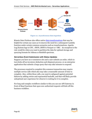Amazon Web Services – AWS Well-Architected Lens – Serverless Applications
Page 60
Kinesis Data Firehose also offers native data transformations that may be
helpful for certain use cases as it removes the need for a subsequent Lambda
function under certain common scenarios such as transformations: Apache
Log/System logs to CSV, JSON; JSON to Parquet or ORC. An exception to the
rule would be when you want to partition the data for optimal storage and
querying formats for Athena or Redshift spectrum.
Serverless Event Submission with Status Updates
Suppose you have an e-commerce site and a user submits an order, which in
turn kicks off an inventory deduction and shipment process; or an enterprise
application that submits a large query that may take minutes to respond.
The processes required to complete this common transaction may require
multiple service calls which also may take a reasonable amount of time to
complete. Also, within those calls, you want to safeguard against potential
failures by adding retries and exponential backoffs, and that will likely provide
suboptimal user experience for whoever is waiting for it to complete.
For long and complex workflows similar to this you can use API Gateway in
front of Step Functions that upon new authorized requests will kick off this
business workflow.
Amazon Kinesis
Firehose
Amazon S3 AWS Lambda
Amazon S3
Amazon
DynamoDB
Other Data
Sources
Figure 21: Asynchronous data ingestion
 