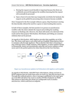 Amazon Web Services – AWS Well-Architected Lens – Serverless Applications
Page 62
1. Storing the request record durably is important because the client can
confidently proceed throughout the workflow knowing that the request
will eventually be processed
2. Upon a burst of events that may temporarily overwhelm the backend, the
request can be polled for processing when resources become available.
Note: Compared to the first example without a queue, Step Functions is storing
the data durably without the need for a queue or state-tracking data sources.
In both of these examples, the best practice is to pursue an asynchronous
workflow after the client submits the request and avoiding the resulting
response as blocking code. However, the client still needs to be informed of the
result and for that purpose Web Sockets, Web Hooks and Polling are common
solutions that can be pursued.
As regards to Web Sockets, AWS AppSync provides that capability out of the
box. The client could open a web socket and use GraphQL Subscriptions (listen
to mutation calls through AppSync). This is ideal for data that is streaming or
may yield more than a single response. With AppSync, as status updates change
in DynamoDB, clients can automatically subscribe and receive updates as they
occur and it’s the perfect pattern for when Data drives the User Interface.
As regards to Web Hooks, with SNS Topic subscriptions, clients can host an
HTTP endpoint that can notify them upon an event (e.g. data file arriving in S3).
Through this webhook pattern, when a message is published to the topic upon
an event SNS will deliver the event to another HTTP(s) Endpoint via POST.
This pattern is ideal when the clients are configurable such as another
microservice, which could host an endpoint.
AWS AppSync Amazon S3
12 1
Amazon
DynamoDB
Figure 24: Asynchronous updates via Websockets with AppSync and GraphQL
 