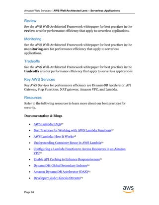 Amazon Web Services – AWS Well-Architected Lens – Serverless Applications
Page 64
Review
See the AWS Well-Architected Framework whitepaper for best practices in the
review area for performance efficiency that apply to serverless applications.
Monitoring
See the AWS Well-Architected Framework whitepaper for best practices in the
monitoring area for performance efficiency that apply to serverless
applications.
Tradeoffs
See the AWS Well-Architected Framework whitepaper for best practices in the
tradeoffs area for performance efficiency that apply to serverless applications.
Key AWS Services
Key AWS Services for performance efficiency are DynamoDB Accelerator, API
Gateway, Step Functions, NAT gateway, Amazon VPC, and Lambda.
Resources
Refer to the following resources to learn more about our best practices for
security.
Documentation & Blogs
• AWS Lambda FAQs56
• Best Practices for Working with AWS Lambda Functions57
• AWS Lambda: How It Works58
• Understanding Container Reuse in AWS Lambda59
• Configuring a Lambda Function to Access Resources in an Amazon
VPC60
• Enable API Caching to Enhance Responsiveness61
• DynamoDB: Global Secondary Indexes62
• Amazon DynamoDB Accelerator (DAX)63
• Developer Guide: Kinesis Streams64
 