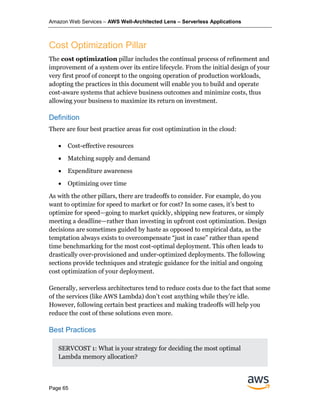 Amazon Web Services – AWS Well-Architected Lens – Serverless Applications
Page 65
Cost Optimization Pillar
The cost optimization pillar includes the continual process of refinement and
improvement of a system over its entire lifecycle. From the initial design of your
very first proof of concept to the ongoing operation of production workloads,
adopting the practices in this document will enable you to build and operate
cost-aware systems that achieve business outcomes and minimize costs, thus
allowing your business to maximize its return on investment.
Definition
There are four best practice areas for cost optimization in the cloud:
• Cost-effective resources
• Matching supply and demand
• Expenditure awareness
• Optimizing over time
As with the other pillars, there are tradeoffs to consider. For example, do you
want to optimize for speed to market or for cost? In some cases, it’s best to
optimize for speed—going to market quickly, shipping new features, or simply
meeting a deadline—rather than investing in upfront cost optimization. Design
decisions are sometimes guided by haste as opposed to empirical data, as the
temptation always exists to overcompensate “just in case” rather than spend
time benchmarking for the most cost-optimal deployment. This often leads to
drastically over-provisioned and under-optimized deployments. The following
sections provide techniques and strategic guidance for the initial and ongoing
cost optimization of your deployment.
Generally, serverless architectures tend to reduce costs due to the fact that some
of the services (like AWS Lambda) don’t cost anything while they’re idle.
However, following certain best practices and making tradeoffs will help you
reduce the cost of these solutions even more.
Best Practices
SERVCOST 1: What is your strategy for deciding the most optimal
Lambda memory allocation?
 