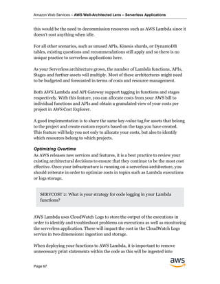 Amazon Web Services – AWS Well-Architected Lens – Serverless Applications
Page 67
this would be the need to decommission resources such as AWS Lambda since it
doesn’t cost anything when idle.
For all other scenarios, such as unused APIs, Kinesis shards, or DynamoDB
tables, existing questions and recommendations still apply and so there is no
unique practice to serverless applications here.
As your Serverless architecture grows, the number of Lambda functions, APIs,
Stages and further assets will multiply. Most of these architectures might need
to be budgeted and forecasted in terms of costs and resource management.
Both AWS Lambda and API Gateway support tagging in functions and stages
respectively. With this feature, you can allocate costs from your AWS bill to
individual functions and APIs and obtain a granulated view of your costs per
project in AWS Cost Explorer.
A good implementation is to share the same key-value tag for assets that belong
to the project and create custom reports based on the tags you have created.
This feature will help you not only to allocate your costs, but also to identify
which resources belong to which projects.
Optimizing Overtime
As AWS releases new services and features, it is a best practice to review your
existing architectural decisions to ensure that they continue to be the most cost
effective. Once your infrastructure is running on a serverless architecture, you
should reiterate in order to optimize costs in topics such as Lambda executions
or logs storage.
SERVCOST 2: What is your strategy for code logging in your Lambda
functions?
AWS Lambda uses CloudWatch Logs to store the output of the executions in
order to identify and troubleshoot problems on executions as well as monitoring
the serverless application. These will impact the cost in the CloudWatch Logs
service in two dimensions: ingestion and storage.
When deploying your functions to AWS Lambda, it is important to remove
unnecessary print statements within the code as this will be ingested into
 
