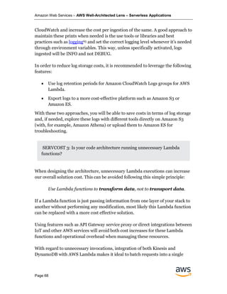Amazon Web Services – AWS Well-Architected Lens – Serverless Applications
Page 68
CloudWatch and increase the cost per ingestion of the same. A good approach to
maintain these prints when needed is the use tools or libraries and best
practices such as logging65 and set the correct logging level whenever it’s needed
through environment variables. This way, unless specifically activated, logs
ingested will be INFO and not DEBUG.
In order to reduce log storage costs, it is recommended to leverage the following
features:
• Use log retention periods for Amazon CloudWatch Logs groups for AWS
Lambda.
• Export logs to a more cost-effective platform such as Amazon S3 or
Amazon ES.
With these two approaches, you will be able to save costs in terms of log storage
and, if needed, explore these logs with different tools directly on Amazon S3
(with, for example, Amazon Athena) or upload them to Amazon ES for
troubleshooting.
SERVCOST 3: Is your code architecture running unnecessary Lambda
functions?
When designing the architecture, unnecessary Lambda executions can increase
our overall solution cost. This can be avoided following this simple principle:
Use Lambda functions to transform data, not to transport data.
If a Lambda function is just passing information from one layer of your stack to
another without performing any modification, most likely this Lambda function
can be replaced with a more cost effective solution.
Using features such as API Gateway service proxy or direct integrations between
IoT and other AWS services will avoid both cost increases for these Lambda
functions and operational overhead when managing these resources.
With regard to unnecessary invocations, integration of both Kinesis and
DynamoDB with AWS Lambda makes it ideal to batch requests into a single
 