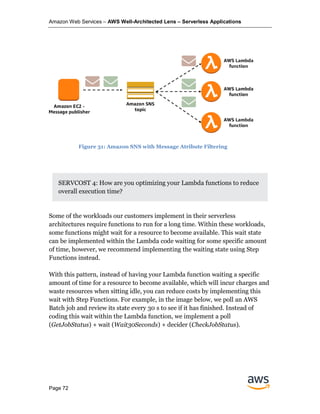 Amazon Web Services – AWS Well-Architected Lens – Serverless Applications
Page 72
SERVCOST 4: How are you optimizing your Lambda functions to reduce
overall execution time?
Some of the workloads our customers implement in their serverless
architectures require functions to run for a long time. Within these workloads,
some functions might wait for a resource to become available. This wait state
can be implemented within the Lambda code waiting for some specific amount
of time, however, we recommend implementing the waiting state using Step
Functions instead.
With this pattern, instead of having your Lambda function waiting a specific
amount of time for a resource to become available, which will incur charges and
waste resources when sitting idle, you can reduce costs by implementing this
wait with Step Functions. For example, in the image below, we poll an AWS
Batch job and review its state every 30 s to see if it has finished. Instead of
coding this wait within the Lambda function, we implement a poll
(GetJobStatus) + wait (Wait30Seconds) + decider (CheckJobStatus).
Figure 31: Amazon SNS with Message Atribute Filtering
 