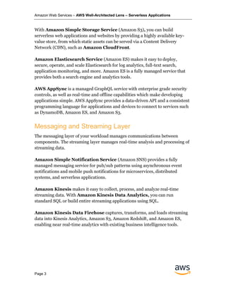 Amazon Web Services – AWS Well-Architected Lens – Serverless Applications
Page 3
With Amazon Simple Storage Service (Amazon S3), you can build
serverless web applications and websites by providing a highly available key-
value store, from which static assets can be served via a Content Delivery
Network (CDN), such as Amazon CloudFront.
Amazon Elasticsearch Service (Amazon ES) makes it easy to deploy,
secure, operate, and scale Elasticsearch for log analytics, full-text search,
application monitoring, and more. Amazon ES is a fully managed service that
provides both a search engine and analytics tools.
AWS AppSync is a managed GraphQL service with enterprise grade security
controls, as well as real-time and offline capabilities which make developing
applications simple. AWS AppSync provides a data-driven API and a consistent
programming language for applications and devices to connect to services such
as DynamoDB, Amazon ES, and Amazon S3.
Messaging and Streaming Layer
The messaging layer of your workload manages communications between
components. The streaming layer manages real-time analysis and processing of
streaming data.
Amazon Simple Notification Service (Amazon SNS) provides a fully
managed messaging service for pub/sub patterns using asynchronous event
notifications and mobile push notifications for microservices, distributed
systems, and serverless applications.
Amazon Kinesis makes it easy to collect, process, and analyze real-time
streaming data. With Amazon Kinesis Data Analytics, you can run
standard SQL or build entire streaming applications using SQL.
Amazon Kinesis Data Firehose captures, transforms, and loads streaming
data into Kinesis Analytics, Amazon S3, Amazon Redshift, and Amazon ES,
enabling near real-time analytics with existing business intelligence tools.
 