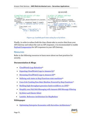 Amazon Web Services – AWS Well-Architected Lens – Serverless Applications
Page 75
200 seconds 95 seconds
# Download and process all keys
for key in src_keys:
response =
s3_client.get_object(Bucket=src_bucket,
Key=key)
contents = response['Body'].read()
for line in contents.split('n')[:-
1]:
line_count +=1
try:
data = line.split(',')
srcIp = data[0][:8]
….
# Select IP Address and Keys
for key in src_keys:
response =
s3_client.select_object_content
(Bucket=src_bucket, Key=key,
expression =
SELECT SUBSTR(obj._1, 1, 8),
obj._2 FROM s3object as obj)
contents = response['Body'].read()
for line in contents:
line_count +=1
try:
….
Figure 35: Lambda perf stats using S3 vs S3 Select
Finally, in order to reduce both the time clients take to receive data from your
API Gateway and reduce the cost on API responses, it is recommended to enable
Payload Compression for API responses in your API Gateway.
Resources
Refer to the following resources to learn more about our best practices for
security.
Documentation & Blogs
• CloudWatch Logs Retention66
• Exporting CloudWatch Logs to Amazon S367
• Streaming CloudWatch Logs to Amazon ES68
• Defining wait states in Step Functions state machines69
• Coca-Cola Vending Pass State Machine Powered by Step Functions70
• Building high throughput genomics batch workflows on AWS71
• Simplify your Pub/Sub Messaging with Amazon SNS Message Filtering
• S3 Select and Glacier Select
• Lambda Reference Architecture for MapReduce
Whitepaper
• Optimizing Enterprise Economics with Serverless Architectures72
 