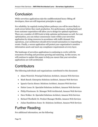 Amazon Web Services – AWS Well-Architected Lens – Serverless Applications
Page 76
Conclusion
While serverless applications take the undifferentiated heavy-lifting off
developers, there are still important principles to apply.
For reliability, by regularly testing failure pathways you will be more likely to
catch errors before they reach production. For performance, starting backward
from customer expectation will allow you to design for optimal experience.
There are a number of AWS tools to help optimize performance as well. For cost
optimization, you can reduce unnecessary waste within your serverless
application by sizing resources in accordance with traffic demand. For
operations, your architecture should strive toward automation in responding to
events. Finally, a secure application will protect your organization’s sensitive
information assets and meet any compliance requirements at every layer.
The landscape of serverless applications is continuing to evolve with the
ecosystem of tooling and processes growing and maturing. As this occurs, we
will continue to update this paper to help you ensure that your serverless
applications are well-architected.
Contributors
The following individuals and organizations contributed to this document:
• Adam Westrich: Principal Solutions Architect, Amazon Web Services
• Mark Bunch: Enterprise Solutions Architect, Amazon Web Services
• Ignacio Garcia Alonso: Solutions Architect, Amazon Web Services
• Heitor Lessa: Sr. Specialist Solutions Architect, Amazon Web Services
• Philip Fitzsimons: Sr. Manager Well-Architected, Amazon Web Services
• Dave Walker: Sr. Specialist Solutions Architect, Amazon Web Services
• Richard Threlkeld: Sr. Product Manager Mobile, Amazon Web Services
• Julian Hambleton-Jones: Sr. Solutions Architect, Amazon Web Services
Further Reading
For additional information, see the following:
 