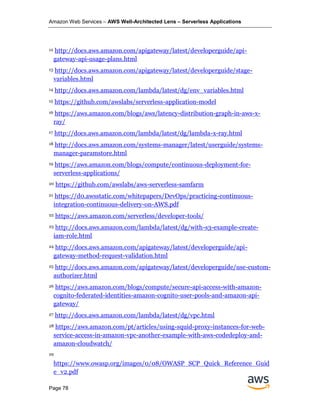 Amazon Web Services – AWS Well-Architected Lens – Serverless Applications
Page 78
12 http://docs.aws.amazon.com/apigateway/latest/developerguide/api-
gateway-api-usage-plans.html
13 http://docs.aws.amazon.com/apigateway/latest/developerguide/stage-
variables.html
14 http://docs.aws.amazon.com/lambda/latest/dg/env_variables.html
15 https://github.com/awslabs/serverless-application-model
16 https://aws.amazon.com/blogs/aws/latency-distribution-graph-in-aws-x-
ray/
17 http://docs.aws.amazon.com/lambda/latest/dg/lambda-x-ray.html
18 http://docs.aws.amazon.com/systems-manager/latest/userguide/systems-
manager-paramstore.html
19 https://aws.amazon.com/blogs/compute/continuous-deployment-for-
serverless-applications/
20 https://github.com/awslabs/aws-serverless-samfarm
21 https://d0.awsstatic.com/whitepapers/DevOps/practicing-continuous-
integration-continuous-delivery-on-AWS.pdf
22 https://aws.amazon.com/serverless/developer-tools/
23 http://docs.aws.amazon.com/lambda/latest/dg/with-s3-example-create-
iam-role.html
24 http://docs.aws.amazon.com/apigateway/latest/developerguide/api-
gateway-method-request-validation.html
25 http://docs.aws.amazon.com/apigateway/latest/developerguide/use-custom-
authorizer.html
26 https://aws.amazon.com/blogs/compute/secure-api-access-with-amazon-
cognito-federated-identities-amazon-cognito-user-pools-and-amazon-api-
gateway/
27 http://docs.aws.amazon.com/lambda/latest/dg/vpc.html
28 https://aws.amazon.com/pt/articles/using-squid-proxy-instances-for-web-
service-access-in-amazon-vpc-another-example-with-aws-codedeploy-and-
amazon-cloudwatch/
29
https://www.owasp.org/images/0/08/OWASP_SCP_Quick_Reference_Guid
e_v2.pdf
 