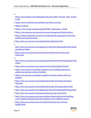 Amazon Web Services – AWS Well-Architected Lens – Serverless Applications
Page 79
30
https://d0.awsstatic.com/whitepapers/Security/AWS_Security_Best_Practic
es.pdf
31 https://www.twistlock.com/products/serverless-security/
32 https://snyk.io/
33 https://www.owasp.org/index.php/OWASP_Dependency_Check
34 https://aws.amazon.com/answers/account-management/limit-monitor/
35 http://theburningmonk.com/2017/07/applying-the-saga-pattern-with-aws-
lambda-and-step-functions/
36 http://docs.aws.amazon.com/lambda/latest/dg/limits.html
37
http://docs.aws.amazon.com/apigateway/latest/developerguide/limits.html#
api-gateway-limits
38 http://docs.aws.amazon.com/streams/latest/dev/service-sizes-and-
limits.html
39
http://docs.aws.amazon.com/amazondynamodb/latest/developerguide/Limit
s.html
40 http://docs.aws.amazon.com/step-functions/latest/dg/limits.html
41 https://aws.amazon.com/blogs/compute/error-handling-patterns-in-
amazon-api-gateway-and-aws-lambda/
42 https://aws.amazon.com/blogs/compute/serverless-testing-with-aws-
lambda/
43 http://docs.aws.amazon.com/lambda/latest/dg/monitoring-functions-
logs.html
44 http://docs.aws.amazon.com/lambda/latest/dg/versioning-aliases.html
45 http://docs.aws.amazon.com/apigateway/latest/developerguide/stages.html
46 http://docs.aws.amazon.com/general/latest/gr/api-retries.html
47 http://docs.aws.amazon.com/step-functions/latest/dg/tutorial-handling-
error-conditions.html#using-state-machine-error-conditions-step-4
48 http://docs.aws.amazon.com/xray/latest/devguide/xray-services-
lambda.html
 