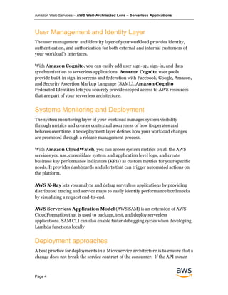 Amazon Web Services – AWS Well-Architected Lens – Serverless Applications
Page 4
User Management and Identity Layer
The user management and identity layer of your workload provides identity,
authentication, and authorization for both external and internal customers of
your workload’s interfaces.
With Amazon Cognito, you can easily add user sign-up, sign-in, and data
synchronization to serverless applications. Amazon Cognito user pools
provide built-in sign-in screens and federation with Facebook, Google, Amazon,
and Security Assertion Markup Language (SAML). Amazon Cognito
Federated Identities lets you securely provide scoped access to AWS resources
that are part of your serverless architecture.
Systems Monitoring and Deployment
The system monitoring layer of your workload manages system visibility
through metrics and creates contextual awareness of how it operates and
behaves over time. The deployment layer defines how your workload changes
are promoted through a release management process.
With Amazon CloudWatch, you can access system metrics on all the AWS
services you use, consolidate system and application level logs, and create
business key performance indicators (KPIs) as custom metrics for your specific
needs. It provides dashboards and alerts that can trigger automated actions on
the platform.
AWS X-Ray lets you analyze and debug serverless applications by providing
distributed tracing and service maps to easily identify performance bottlenecks
by visualizing a request end-to-end.
AWS Serverless Application Model (AWS SAM) is an extension of AWS
CloudFormation that is used to package, test, and deploy serverless
applications. SAM CLI can also enable faster debugging cycles when developing
Lambda functions locally.
Deployment approaches
A best practice for deployments in a Microservice architecture is to ensure that a
change does not break the service contract of the consumer. If the API owner
 