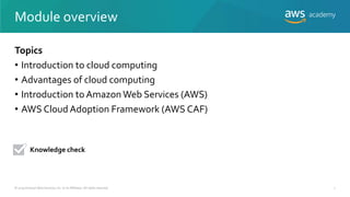 Module overview
Topics
• Introduction to cloud computing
• Advantages of cloud computing
• Introduction to Amazon Web Services (AWS)
• AWS Cloud Adoption Framework (AWS CAF)
Knowledge check
© 2019 Amazon Web Services, Inc. or its Affiliates. All rights reserved. 1
 