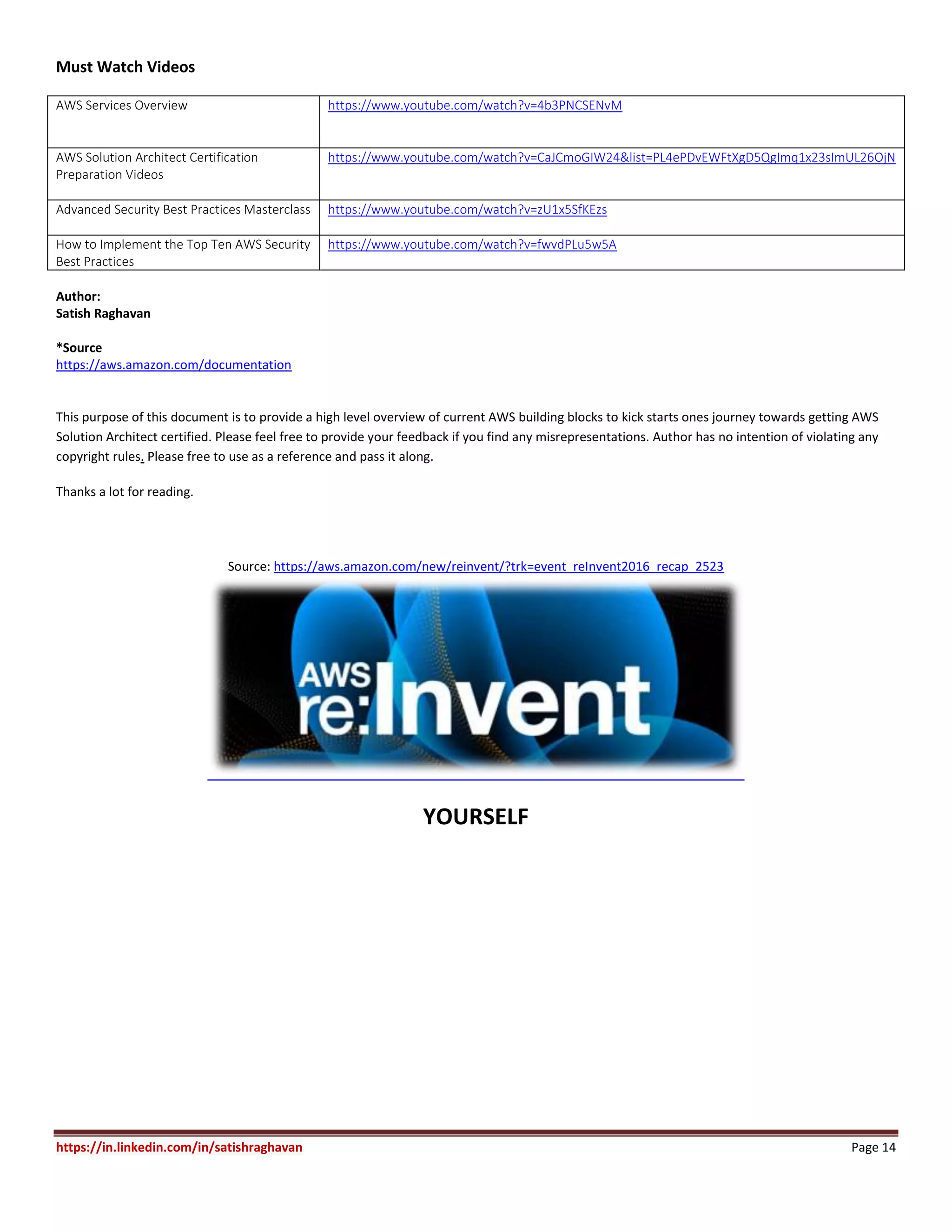 https://in.linkedin.com/in/satishraghavan Page 14
Must Watch Videos
AWS Services Overview https://www.youtube.com/watch?v=4b3PNCSENvM
AWS Solution Architect Certification
Preparation Videos
https://www.youtube.com/watch?v=CaJCmoGIW24&list=PL4ePDvEWFtXgD5QgImq1x23sImUL26OjN
Advanced Security Best Practices Masterclass https://www.youtube.com/watch?v=zU1x5SfKEzs
How to Implement the Top Ten AWS Security
Best Practices
https://www.youtube.com/watch?v=fwvdPLu5w5A
Author:
Satish Raghavan
*Source
https://aws.amazon.com/documentation
This purpose of this document is to provide a high level overview of current AWS building blocks to kick starts ones journey towards getting AWS
Solution Architect certified. Please feel free to provide your feedback if you find any misrepresentations. Author has no intention of violating any
copyright rules. Please free to use as a reference and pass it along.
Thanks a lot for reading.
Source: https://aws.amazon.com/new/reinvent/?trk=event_reInvent2016_recap_2523
YOURSELF
 