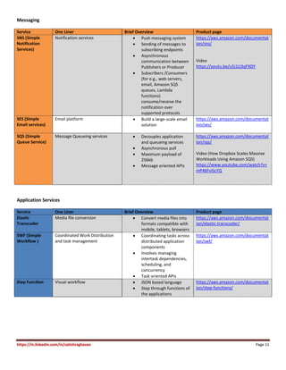 https://in.linkedin.com/in/satishraghavan Page 11
Messaging
Service One Liner Brief Overview Product page
SNS (Simple
Notification
Services)
Notification services  Push messaging system
 Sending of messages to
subscribing endpoints
 Asynchronous
communication between
Publishers or Producer
 Subscribers /Consumers
(for e.g., web servers,
email, Amazon SQS
queues, Lambda
functions)
consume/receive the
notification over
supported protocols
https://aws.amazon.com/documentat
ion/sns/
Video
https://youtu.be/u5j1U3qFXDY
SES (Simple
Email services)
Email platform  Build a large-scale email
solution
https://aws.amazon.com/documentat
ion/ses/
SQS (Simple
Queue Service)
Message Queueing services  Decouples application
and queueing services
 Asynchronous pull
 Maximum payload of
256kb
 Message oriented APIs
https://aws.amazon.com/documentat
ion/sqs/
Video (How Dropbox Scales Massive
Workloads Using Amazon SQS)
https://www.youtube.com/watch?v=
mP46FviScYQ
Application Services
Service One Liner Brief Overview Product page
Elastic
Transcoder
Media file conversion  Convert media files into
formats compatible with
mobile, tablets, browsers
https://aws.amazon.com/documentat
ion/elastic-transcoder/
SWF (Simple
Workflow )
Coordinated Work Distribution
and task management
 Coordinating tasks across
distributed application
components
 Involves managing
intertask dependencies,
scheduling, and
concurrency
 Task oriented APIs
https://aws.amazon.com/documentat
ion/swf/
Step Function Visual workflow  JSON based language
 Step through functions of
the applications
https://aws.amazon.com/documentat
ion/step-functions/
 