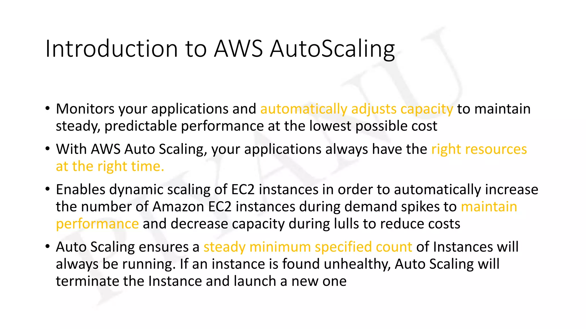 Introduction to AWS AutoScaling
• Monitors your applications and automatically adjusts capacity to maintain
steady, predictable performance at the lowest possible cost
• With AWS Auto Scaling, your applications always have the right resources
at the right time.
• Enables dynamic scaling of EC2 instances in order to automatically increase
the number of Amazon EC2 instances during demand spikes to maintain
performance and decrease capacity during lulls to reduce costs
• Auto Scaling ensures a steady minimum specified count of Instances will
always be running. If an instance is found unhealthy, Auto Scaling will
terminate the Instance and launch a new one
 
