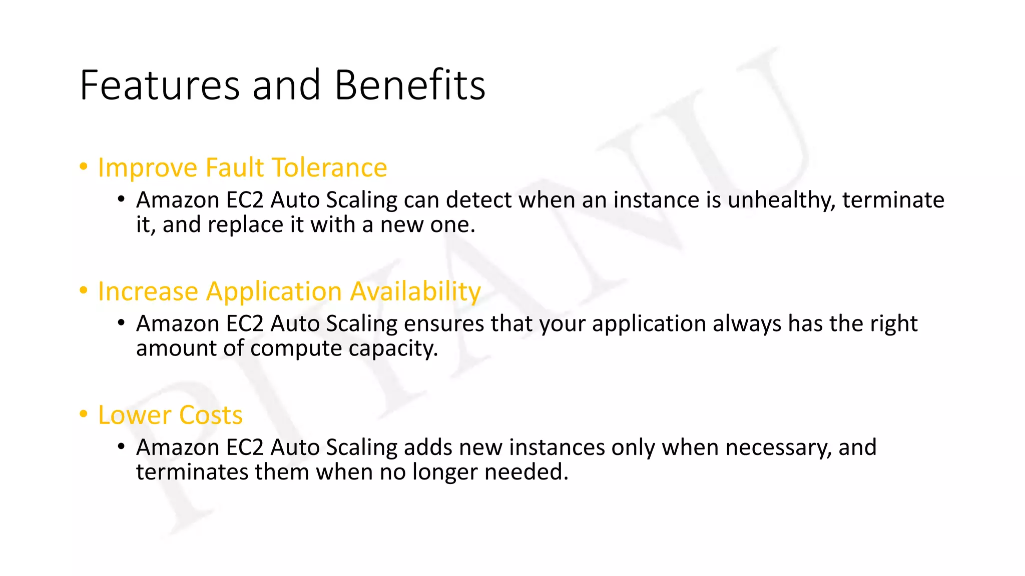 Features and Benefits
• Improve Fault Tolerance
• Amazon EC2 Auto Scaling can detect when an instance is unhealthy, terminate
it, and replace it with a new one.
• Increase Application Availability
• Amazon EC2 Auto Scaling ensures that your application always has the right
amount of compute capacity.
• Lower Costs
• Amazon EC2 Auto Scaling adds new instances only when necessary, and
terminates them when no longer needed.
 