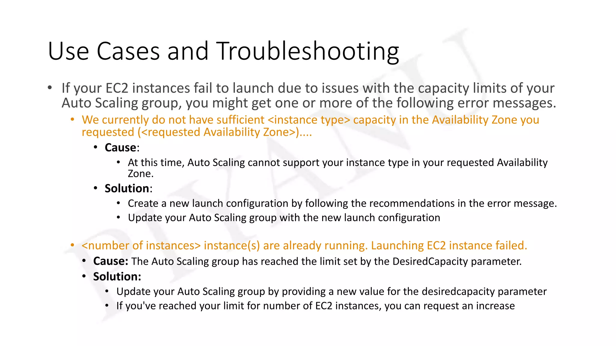 Use Cases and Troubleshooting
• If your EC2 instances fail to launch due to issues with the capacity limits of your
Auto Scaling group, you might get one or more of the following error messages.
• We currently do not have sufficient <instance type> capacity in the Availability Zone you
requested (<requested Availability Zone>)....
• Cause:
• At this time, Auto Scaling cannot support your instance type in your requested Availability
Zone.
• Solution:
• Create a new launch configuration by following the recommendations in the error message.
• Update your Auto Scaling group with the new launch configuration
• <number of instances> instance(s) are already running. Launching EC2 instance failed.
• Cause: The Auto Scaling group has reached the limit set by the DesiredCapacity parameter.
• Solution:
• Update your Auto Scaling group by providing a new value for the desiredcapacity parameter
• If you've reached your limit for number of EC2 instances, you can request an increase
 