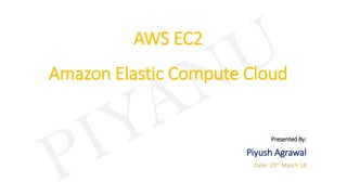 AWS EC2
Amazon Elastic Compute Cloud
Presented By:
Piyush Agrawal
Date: 20th March’18
 