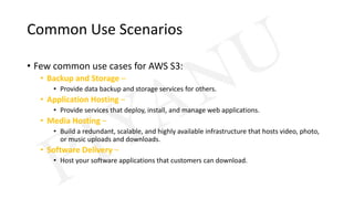 Common Use Scenarios
• Few common use cases for AWS S3:
• Backup and Storage –
• Provide data backup and storage services for others.
• Application Hosting –
• Provide services that deploy, install, and manage web applications.
• Media Hosting –
• Build a redundant, scalable, and highly available infrastructure that hosts video, photo,
or music uploads and downloads.
• Software Delivery –
• Host your software applications that customers can download.
 