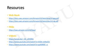 Resources
• Web Book
• https://docs.aws.amazon.com/AmazonS3/latest/gsg/s3-gsg.pdf
• https://docs.aws.amazon.com/AmazonS3/latest/dev/s3-dg.pdf
• FAQs
• https://aws.amazon.com/s3/faqs/
• Videos:
• https://youtu.be/_I14_sXHO8U
• https://www.youtube.com/watch?v=VC0k-noNwOU
• https://www.youtube.com/watch?v=qaAllMDf_rs
 