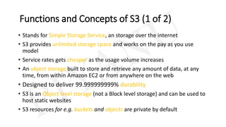 Functions and Concepts of S3 (1 of 2)
• Stands for Simple Storage Service, an storage over the internet
• S3 provides unlimited storage space and works on the pay as you use
model
• Service rates gets cheaper as the usage volume increases
• An object storage built to store and retrieve any amount of data, at any
time, from within Amazon EC2 or from anywhere on the web
• Designed to deliver 99.999999999% durability
• S3 is an Object level storage (not a Block level storage) and can be used to
host static websites
• S3 resources for e.g. buckets and objects are private by default
 