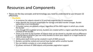 Resources and Components
• These are the key concepts and terminology you need to understand to use Amazon S3
effectively:
• Buckets
• A container for objects stored in S3 and help organize the S3 namespace
• helps identify the account responsible for storage and data transfer charges. Bucket
ownership is not transferable
• S3 bucket names are globally unique, regardless of the AWS region in which you create
the bucket
• Even though S3 is a global service, buckets are created within a region specified during the
creation of the bucket
• There is no limit to the number of objects that can be stored in a bucket and no difference
in performance whether you use many buckets to store your objects or a single bucket to
store all your objects
• 100 buckets (soft limit) can be created in each of AWS account
• Buckets cannot be nested and cannot have bucket within another bucket
• You can delete a empty or a non-empty bucket
• S3 allows retrieval of 1000 objects and provides pagination support
 
