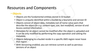Resources and Components
• Objects
• Objects are the fundamental entities stored in S3 bucket
• Object is uniquely identified within a bucket by a keyname and version ID
• Objects consist of object data, metadata (set of name-value pairs that
describe the object for e.g. content-type, size, last modified), version-id and
Access control Information
• Metadata for an object cannot be modified after the object is uploaded and
it can be only modified by performing the copy operation and setting the
metadata
• Objects belonging to a bucket reside in a specific AWS region never leave
that region
• With Versioning enabled, you can retrieve current as well as pervious
versions of an object
 