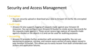 Security and Access Management
• Encryption
• You can securely upload or download your data to Amazon S3 via the SSL-encrypted
endpoints
• Audit Logs
• Amazon S3 also supports logging of requests made against your Amazon S3
resources. You can configure your Amazon S3 bucket to create access log records for
the requests made against it. These server access logs capture all requests made
against a bucket or the objects in it and can be used for auditing purposes.
• Versioning
• Amazon S3 provides further protection with versioning capability. You can use
versioning to preserve, retrieve, and restore every version of every object stored in
your Amazon S3 bucket. This allows you to easily recover from both unintended user
actions and application failures.
 