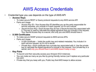 AWS Access Credentials
• Credential type you use depends on the type of AWS API
– Access Keys
• To make secure REST or Query protocol requests to any AWS service API
• Parts and Usage
– Access Key ID—Your Access Key ID identifies you as the party responsible for
service requests; you include it in each request, so it's not a secret
– Secret Access Key—Each Access Key ID has a Secret Access Key associated with
it; This key is used to calculate the digital signature that you include in the request;
Your Secret Access Key is a secret, and only you and AWS should have it
– X.509 Certificates
• To make secure SOAP protocol requests to AWS service APIs
• Parts and Usage
– X.509 Certificate – holds the public key and related metadata; You include it in
each service request, so it's not a secret
– Private Key—Each certificate has a private key associated with it; Use the private
key to calculate the digital signature to include in the request; Your private key is a
secret, and only you should have it and AWS doesn't keep a copy
– Key Pairs
• To launch and then securely access your Amazon EC2 instances
• You can make as many as you like by giving friendly names (can’t replace any particular
key pair)
• Private key that you keep with you; Public key that AWS keeps to allow access
12
 