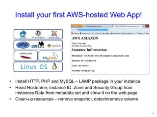 Install your first AWS-hosted Web App!
• Install HTTP, PHP and MySQL – LAMP package in your instance
• Read Hostname, Instance ID, Zone and Security Group from
Instances Data from metadata set and show it on the web page
• Clean-up resources – remove snapshot, detach/remove volume
13
 