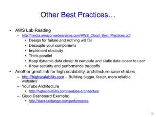 Other Best Practices…
• AWS Lab Reading
– http://media.amazonwebservices.com/AWS_Cloud_Best_Practices.pdf
• Design for failure and nothing will fail
• Decouple your components
• Implement elasticity
• Think parallel
• Keep dynamic data closer to compute and static data closer to user
• Know security and performance tradeoffs
• Another great link for high scalability, architecture case studies
– http://highscalability.com - ‘Building bigger, faster, more reliable
websites’
– YouTube Architecture
• http://highscalability.com/youtube-architecture
– Good Dashboard Example:
• http://stackexchange.com/performance
16
 