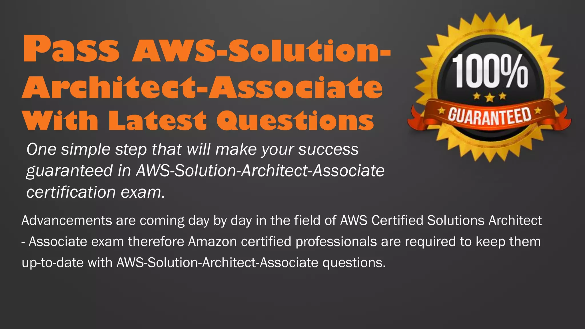 Pass AWS-Solution-
Architect-Associate
With Latest Questions
Advancements are coming day by day in the field of AWS Certified Solutions Architect
- Associate exam therefore Amazon certified professionals are required to keep them
up-to-date with AWS-Solution-Architect-Associate questions.
One simple step that will make your success
guaranteed in AWS-Solution-Architect-Associate
certification exam.
 